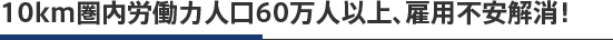 10km圏内労働力人口60万人以上、雇用不安解消！